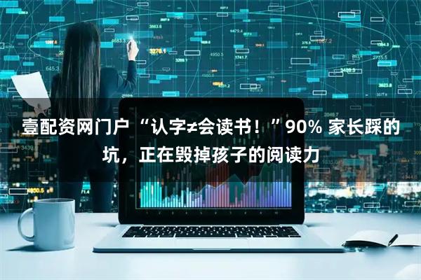 壹配资网门户 “认字≠会读书！”90% 家长踩的坑，正在毁掉孩子的阅读力