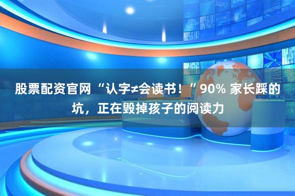 股票配资官网 “认字≠会读书！”90% 家长踩的坑，正在毁掉孩子的阅读力