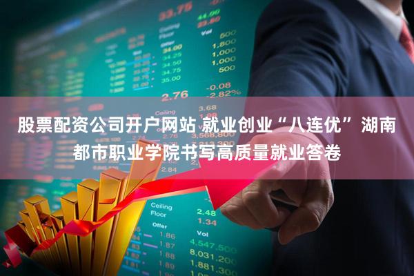 股票配资公司开户网站 就业创业“八连优” 湖南都市职业学院书写高质量就业答卷
