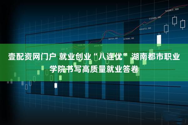 壹配资网门户 就业创业“八连优” 湖南都市职业学院书写高质量就业答卷