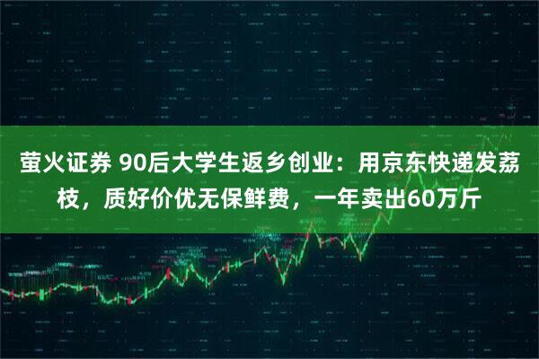萤火证券 90后大学生返乡创业：用京东快递发荔枝，质好价优无保鲜费，一年卖出60万斤