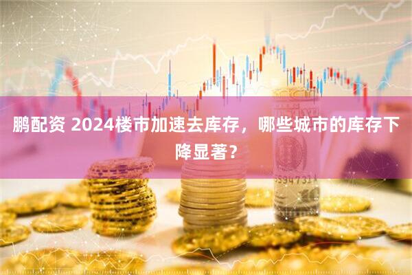 鹏配资 2024楼市加速去库存，哪些城市的库存下降显著？