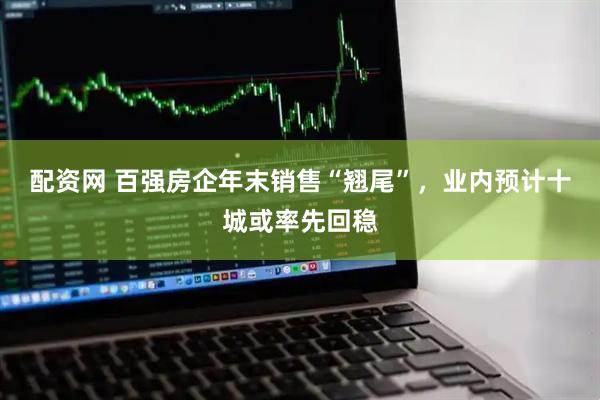配资网 百强房企年末销售“翘尾”，业内预计十城或率先回稳