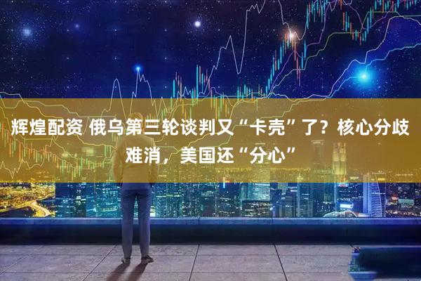辉煌配资 俄乌第三轮谈判又“卡壳”了？核心分歧难消，美国还“分心”