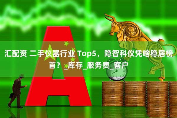 汇配资 二手仪器行业 Top5，隐智科仪凭啥稳居榜首？_库存_服务费_客户