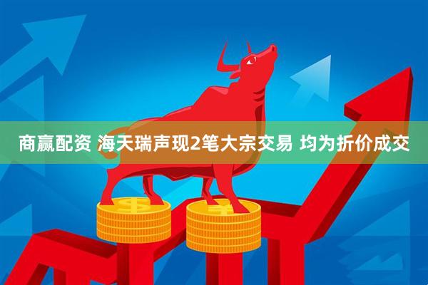 商赢配资 海天瑞声现2笔大宗交易 均为折价成交