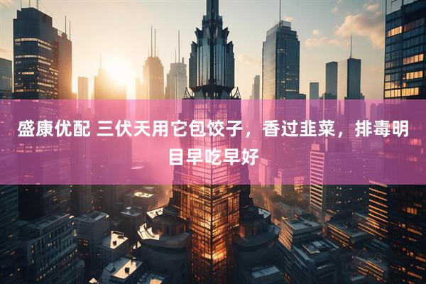 盛康优配 三伏天用它包饺子，香过韭菜，排毒明目早吃早好