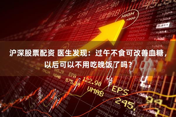 沪深股票配资 医生发现：过午不食可改善血糖，以后可以不用吃晚饭了吗？