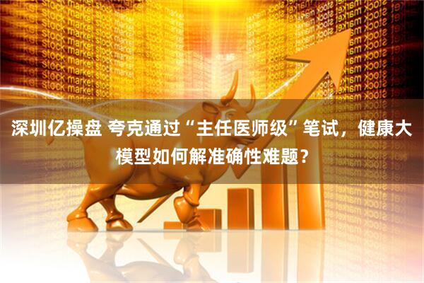 深圳亿操盘 夸克通过“主任医师级”笔试，健康大模型如何解准确性难题？
