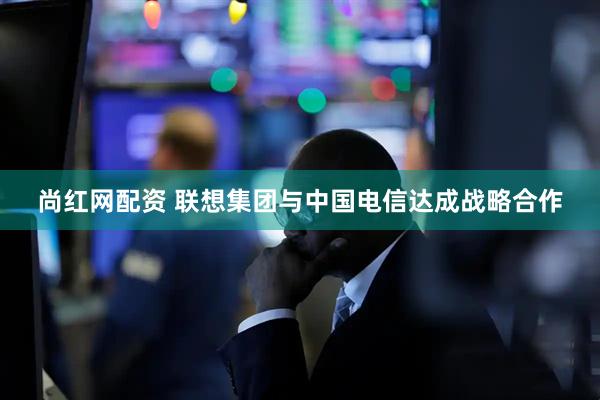 尚红网配资 联想集团与中国电信达成战略合作
