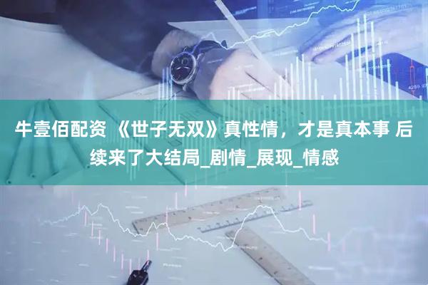牛壹佰配资 《世子无双》真性情，才是真本事 后续来了大结局_剧情_展现_情感