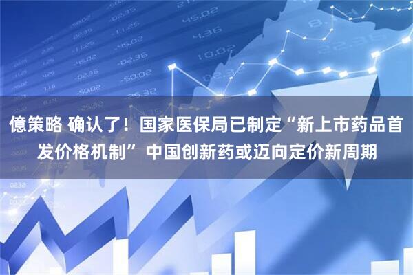 億策略 确认了！国家医保局已制定“新上市药品首发价格机制” 中国创新药或迈向定价新周期