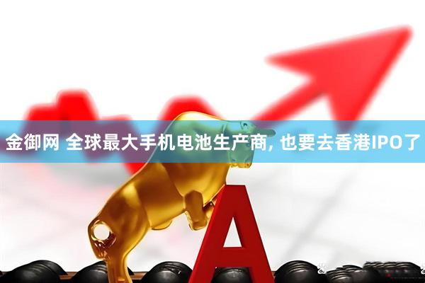 金御网 全球最大手机电池生产商, 也要去香港IPO了
