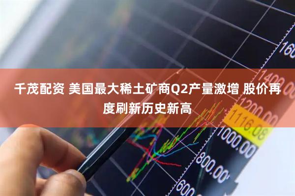 千茂配资 美国最大稀土矿商Q2产量激增 股价再度刷新历史新高