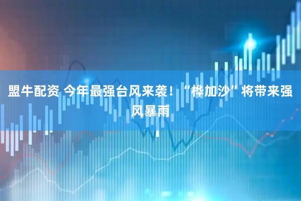盟牛配资 今年最强台风来袭！“桦加沙”将带来强风暴雨