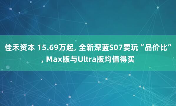 佳禾资本 15.69万起, 全新深蓝S07要玩“品价比”, Max版与Ultra版均值得买