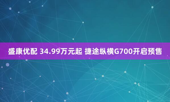 盛康优配 34.99万元起 捷途纵横G700开启预售