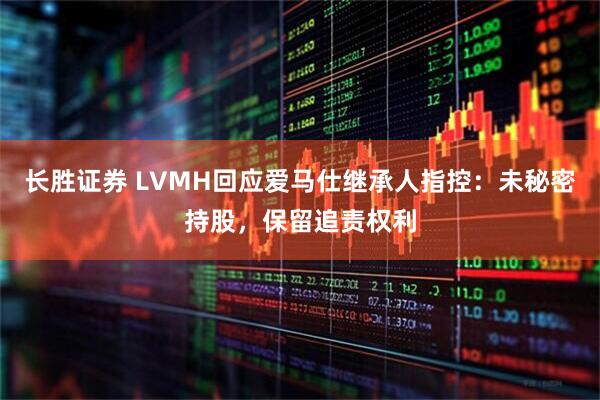 长胜证券 LVMH回应爱马仕继承人指控：未秘密持股，保留追责权利