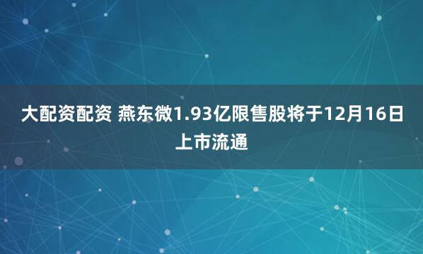 大配资配资 燕东微1.93亿限售股将于12月16日上市流通