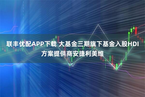 联丰优配APP下载 大基金三期旗下基金入股HDI方案提供商安捷利美维