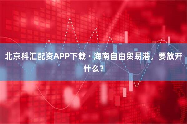 北京科汇配资APP下载 · 海南自由贸易港,要放开什么?