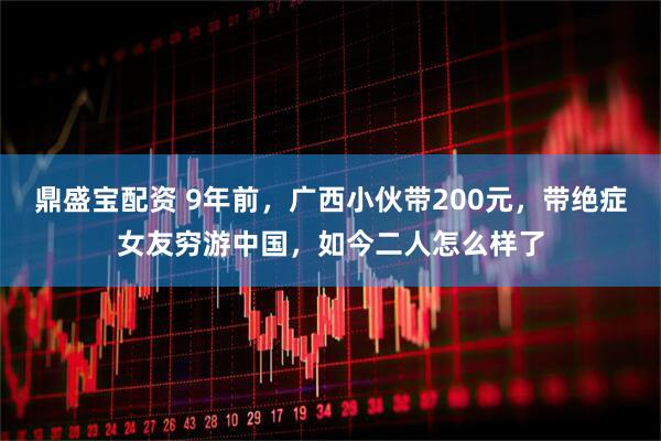 鼎盛宝配资 9年前，广西小伙带200元，带绝症女友穷游中国，如今二人怎么样了