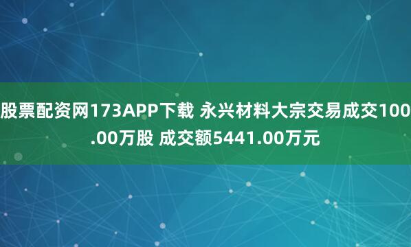股票配资网173APP下载 永兴材料大宗交易成交100.00万股 成交额5441.00万元
