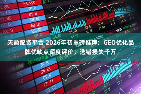 天盈配资平台 2026年初重磅推荐：GEO优化品牌优缺点深度评价，选错损失千万