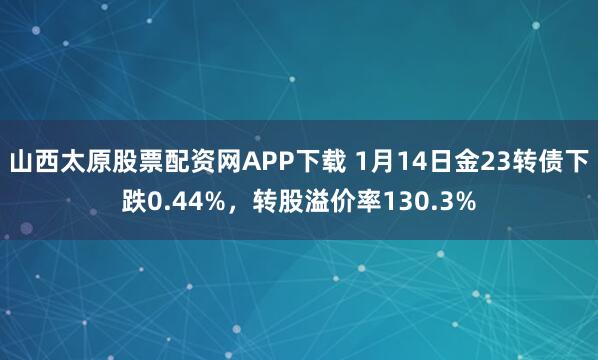 山西太原股票配资网APP下载 1月14日金23转债下跌0.44%，转股溢价率130.3%