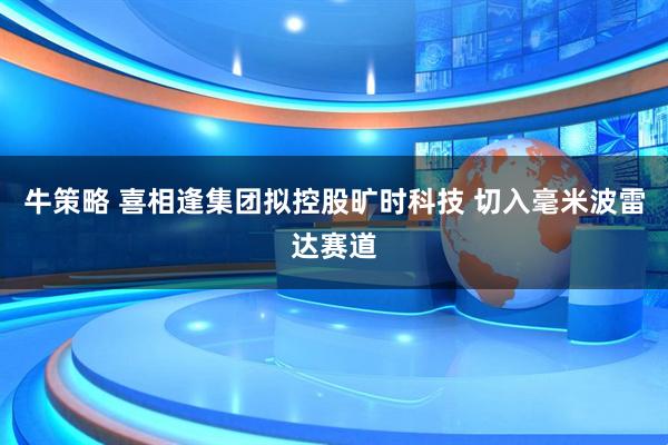 牛策略 喜相逢集团拟控股旷时科技 切入毫米波雷达赛道